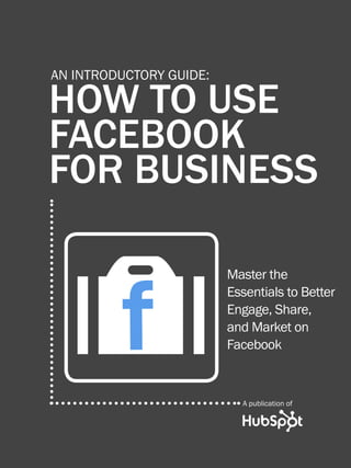 1               HOW TO USE FACEBOOK FOR BUSINESS




         AN INTRODUCTORY GUIDE:

         HOW TO USE
         FACEBOOK
         FOR BUSINESS



              O
              f
Share This Ebook!
                                                Master the
                                                Essentials to Better
                                                Engage, Share,
                                                and Market on
                                                Facebook



                                                        A publication of




www.Hubspot.com
 