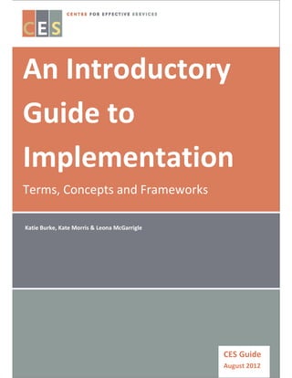 Centre for Effective Services Guide
An Introductory
Guide to
Implementation
Terms, Concepts and Frameworks
CES Guide
August 2012
Katie Burke, Kate Morris & Leona McGarrigle
 