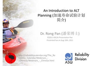 An Introduction to ALT 
                   Planning (加速寿命试验计划
                   Pl   i (加速寿命试验计划
                              简介)


                      Dr. Rong Pan (潘荣博士)
                             ©2011 ASQ & Presentation Pan
                            Presented live on Aug 10th, 2011




http://reliabilitycalendar.org/The_Re
liability_Calendar/Webinars_
liability Calendar/Webinars ‐
_Chinese/Webinars_‐_Chinese.html
 