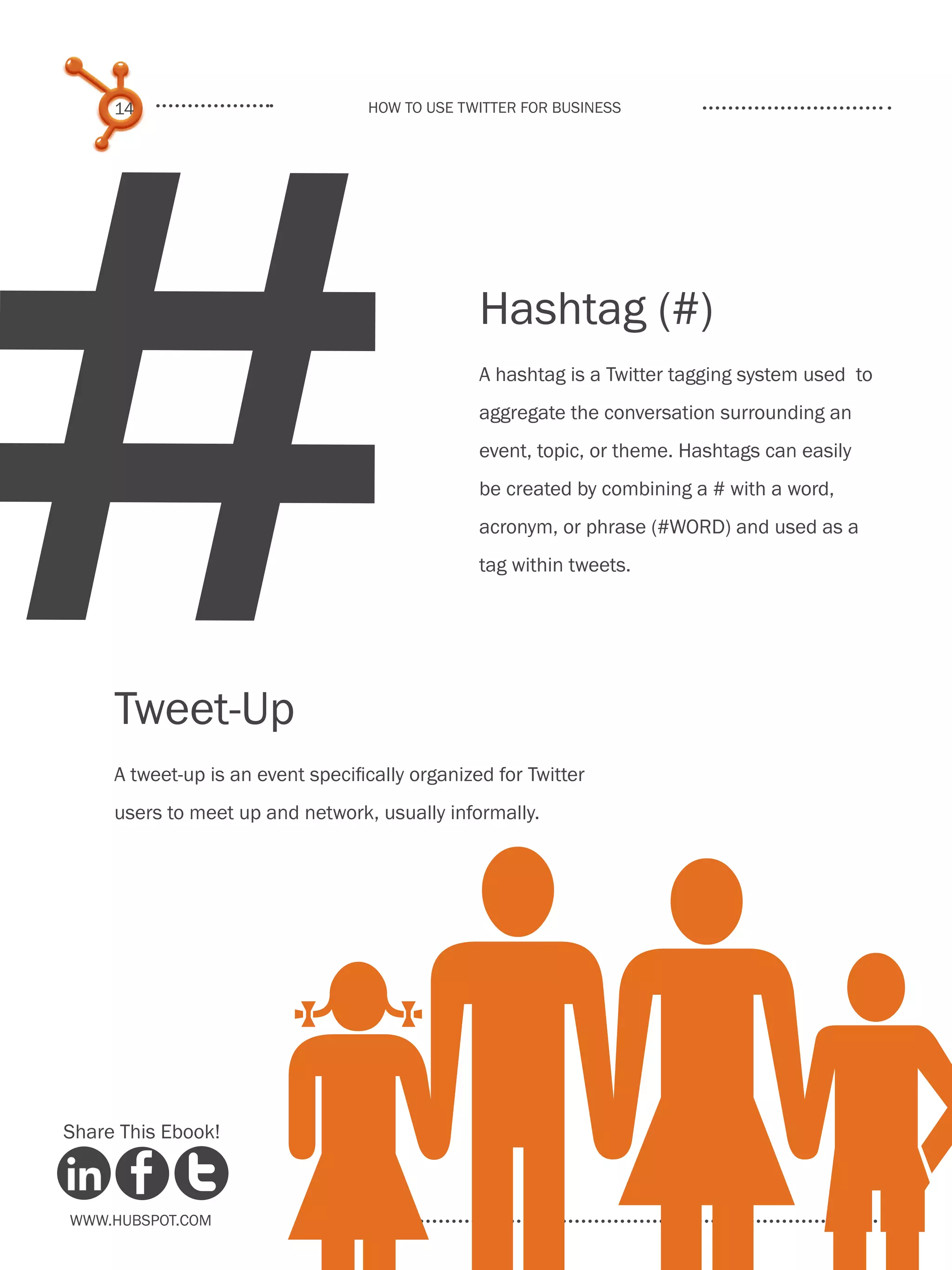 #
     14                            How to use Twitter for business




                                                 Hashtag (#)
                                                 A hashtag is a Twitter tagging system used to
                                                 aggregate the conversation surrounding an
                                                 event, topic, or theme. Hashtags can easily
                                                 be created by combining a # with a word,
                                                 acronym, or phrase (#WORD) and used as a
                                                 tag within tweets.




     Tweet-Up
     A tweet-up is an event specifically organized for Twitter
     users to meet up and network, usually informally.




Share This Ebook!



www.Hubspot.com
 