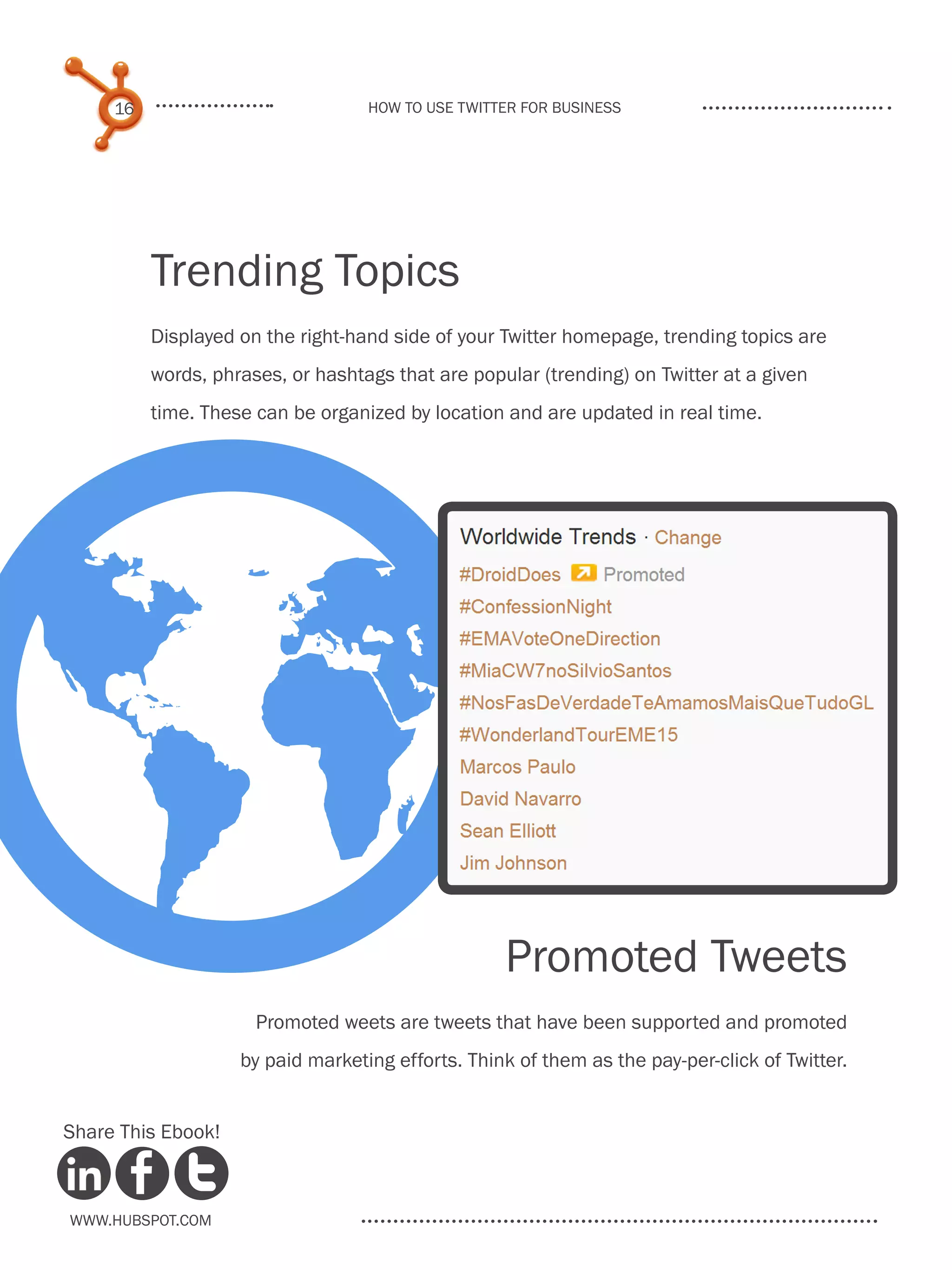 16                            How to use Twitter for business




          Trending Topics
          Displayed on the right-hand side of your Twitter homepage, trending topics are
          words, phrases, or hashtags that are popular (trending) on Twitter at a given
          time. These can be organized by location and are updated in real time.




G
Share This Ebook!
                                                   Promoted Tweets
                      Promoted weets are tweets that have been supported and promoted
                    by paid marketing efforts. Think of them as the pay-per-click of Twitter.




www.Hubspot.com
 