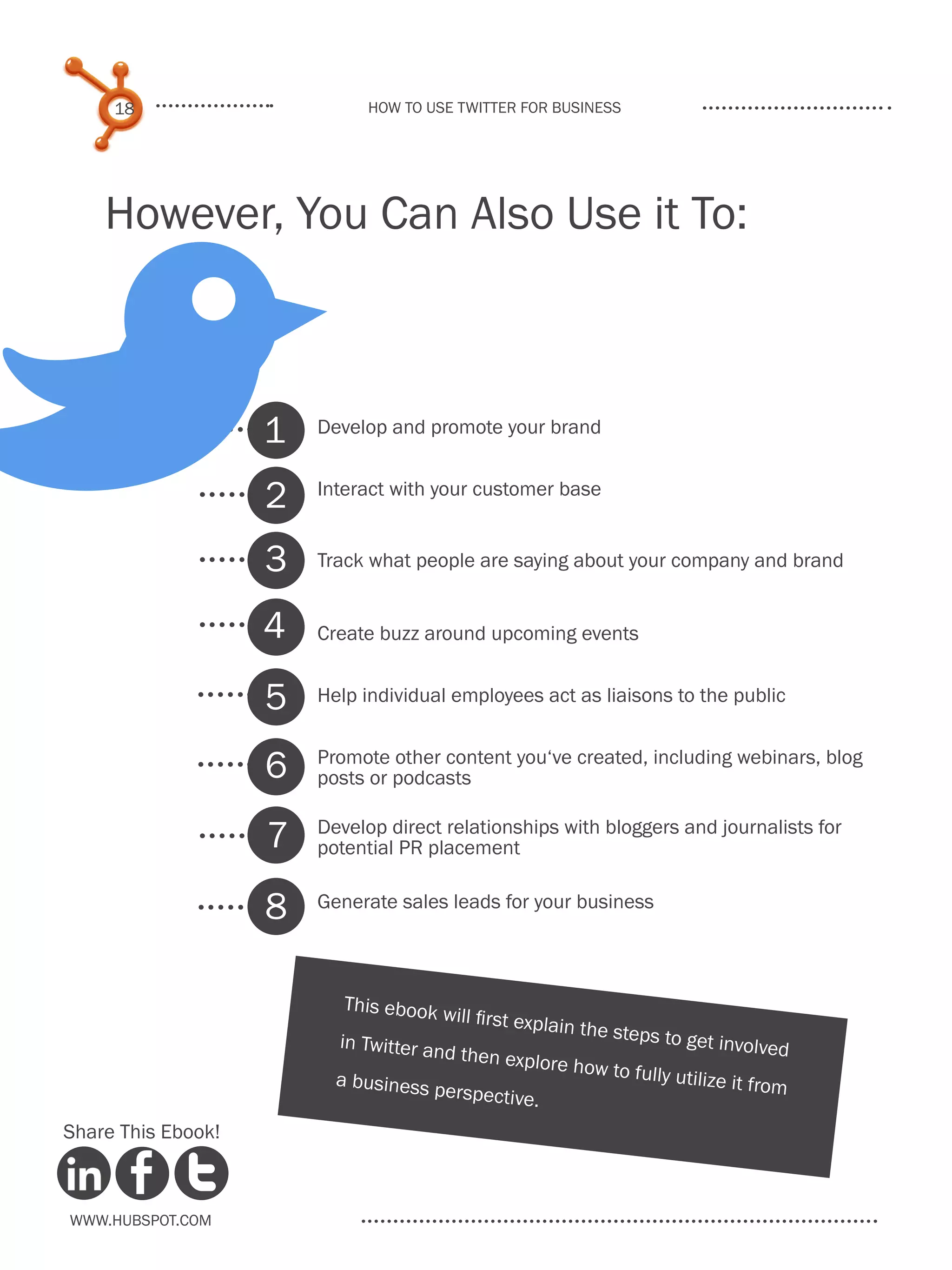 18                       How to use Twitter for business




    However, You Can Also Use it To:




B                   1
                    2
                    3
                    4
                    5
                    6
                        Develop and promote your brand


                        Interact with your customer base


                        Track what people are saying about your company and brand


                        Create buzz around upcoming events


                        Help individual employees act as liaisons to the public


                        Promote other content you‘ve created, including webinars, blog
                        posts or podcasts


                    7   Develop direct relationships with bloggers and journalists for
                        potential PR placement


                    8   Generate sales leads for your business



                           This ebook
                                        will first exp
                                                        lain the step
                          in Twitter an                              s to get invo
                                        d then explo                                  lved
                                                         re how to fu
                          a business                                    lly utilize it fr
                                       perspective                                       om
                                                    .
Share This Ebook!



www.Hubspot.com
 