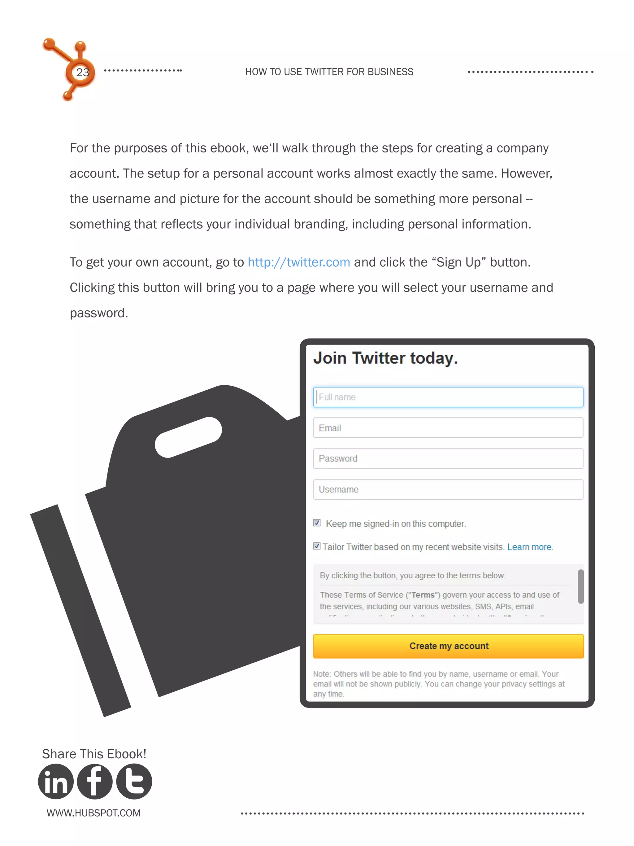 23                           How to use Twitter for business




    For the purposes of this ebook, we‘ll walk through the steps for creating a company
    account. The setup for a personal account works almost exactly the same. However,
    the username and picture for the account should be something more personal --
    something that reflects your individual branding, including personal information.

    To get your own account, go to http://twitter.com and click the “Sign Up” button.
    Clicking this button will bring you to a page where you will select your username and
    password.




      O
Share This Ebook!



www.Hubspot.com
 