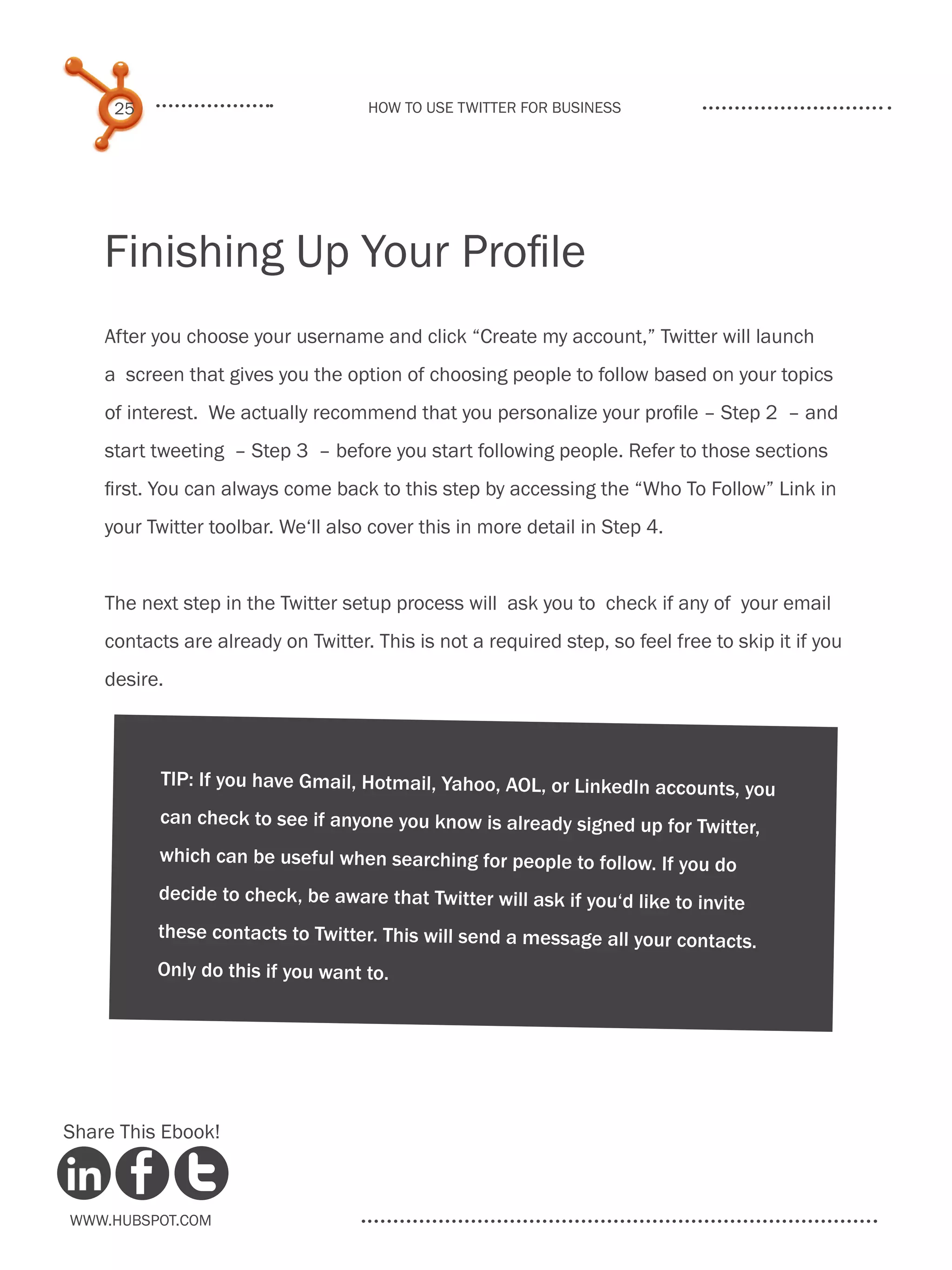 25                             How to use Twitter for business




    Finishing Up Your Profile
    After you choose your username and click “Create my account,” Twitter will launch
    a screen that gives you the option of choosing people to follow based on your topics
    of interest. We actually recommend that you personalize your profile – Step 2 – and
    start tweeting – Step 3 – before you start following people. Refer to those sections
    first. You can always come back to this step by accessing the “Who To Follow” Link in
    your Twitter toolbar. We‘ll also cover this in more detail in Step 4.


    The next step in the Twitter setup process will ask you to check if any of your email
    contacts are already on Twitter. This is not a required step, so feel free to skip it if you
    desire.



          TIP: If you have Gmail, Hotmail, Yahoo, AOL, or LinkedIn accounts, you
          can check to see if anyone you know is already signed up for Twitter,
          which can be useful when searching for people to follow. If you do
          decide to check, be aware that Twitter will ask if you‘d like to invite
          these contacts to Twitter. This will send a message all your contacts.
          Only do this if you want to.




Share This Ebook!



www.Hubspot.com
 