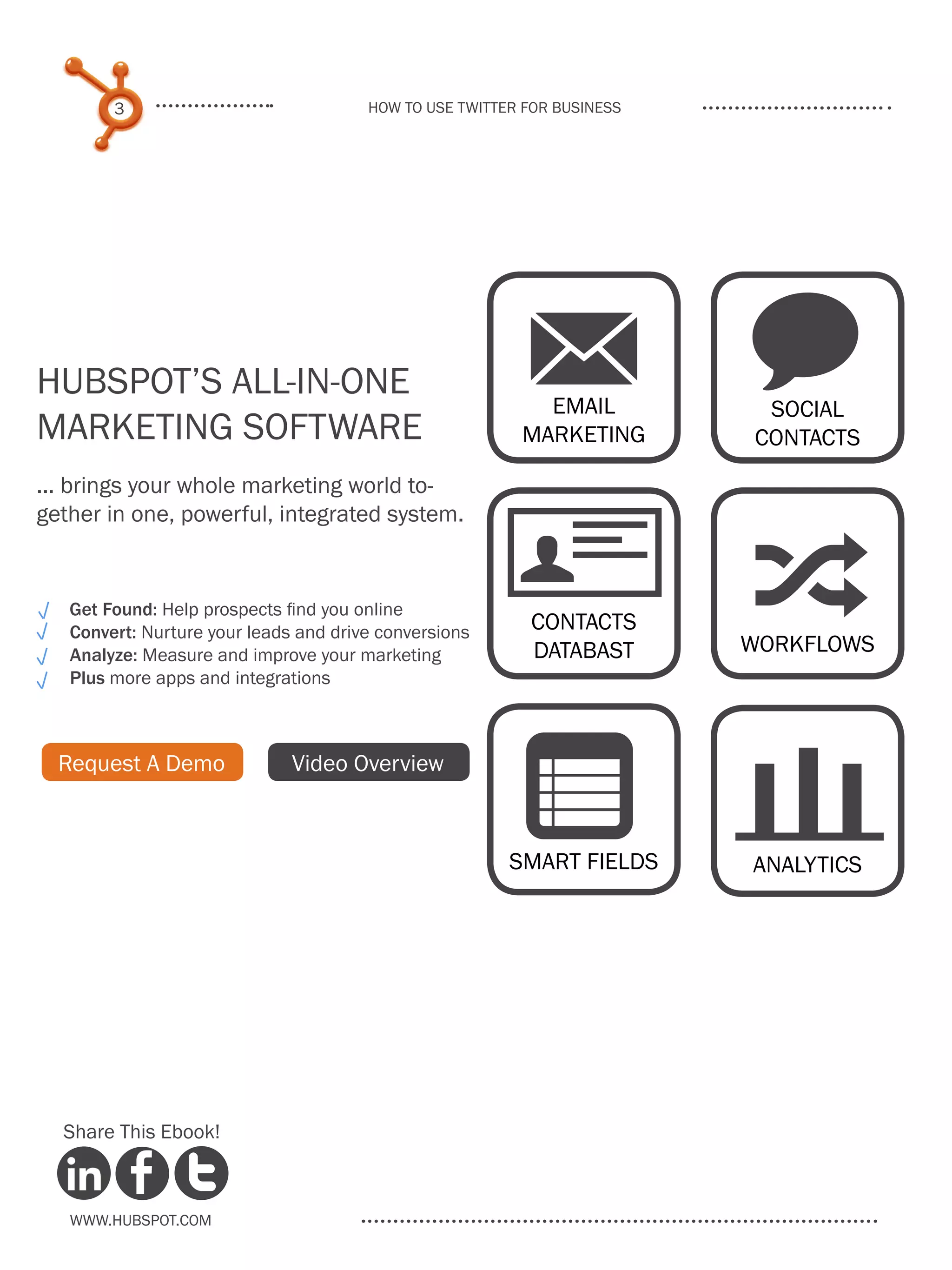 3                              How to use Twitter for business




HubSpot’s All-in-One
Marketing Software
                                                          M w
                                                           EMAIL
                                                         MARKETING
                                                                          SOCIAL
                                                                         CONTACTS

... brings your whole marketing world to-
gether in one, powerful, integrated system.


   Get Found: Help prospects find you online
   Convert: Nurture your leads and drive conversions
   Analyze: Measure and improve your marketing
                                                         U
                                                          Contacts
                                                          databast
                                                                         ;
                                                                         WORKFLOWS
   Plus more apps and integrations



  Request A Demo              Video Overview

                                                         n
                                                        SMART FIELDS     analytics




  Share This Ebook!



   www.Hubspot.com
 