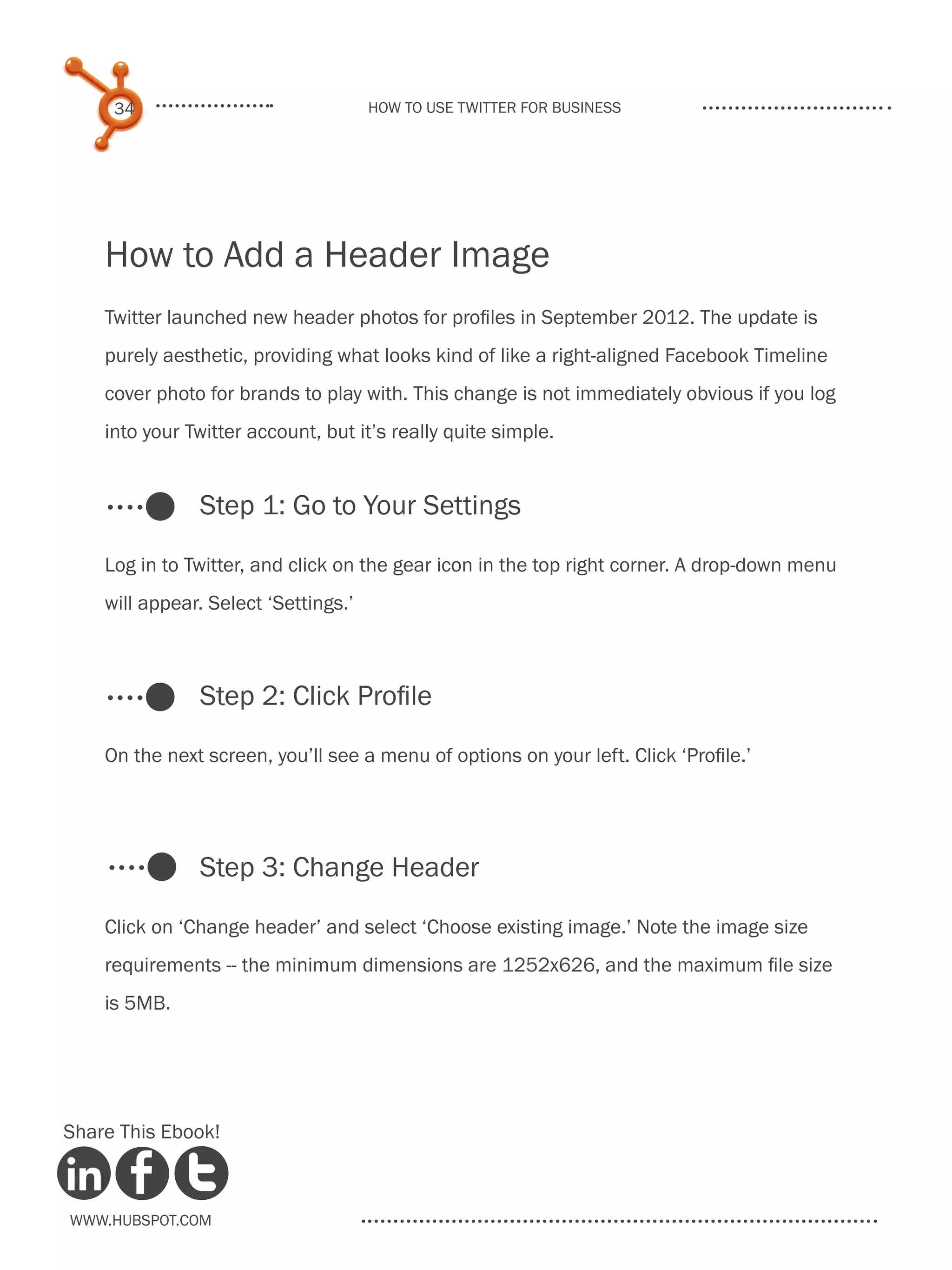 34                               How to use Twitter for business




    How to Add a Header Image
    Twitter launched new header photos for profiles in September 2012. The update is
    purely aesthetic, providing what looks kind of like a right-aligned Facebook Timeline
    cover photo for brands to play with. This change is not immediately obvious if you log
    into your Twitter account, but it’s really quite simple.


               Step 1: Go to Your Settings

    Log in to Twitter, and click on the gear icon in the top right corner. A drop-down menu
    will appear. Select ‘Settings.’



               Step 2: Click Profile

    On the next screen, you’ll see a menu of options on your left. Click ‘Profile.’




               Step 3: Change Header

    Click on ‘Change header’ and select ‘Choose existing image.’ Note the image size
    requirements -- the minimum dimensions are 1252x626, and the maximum file size
    is 5MB.




Share This Ebook!



www.Hubspot.com
 