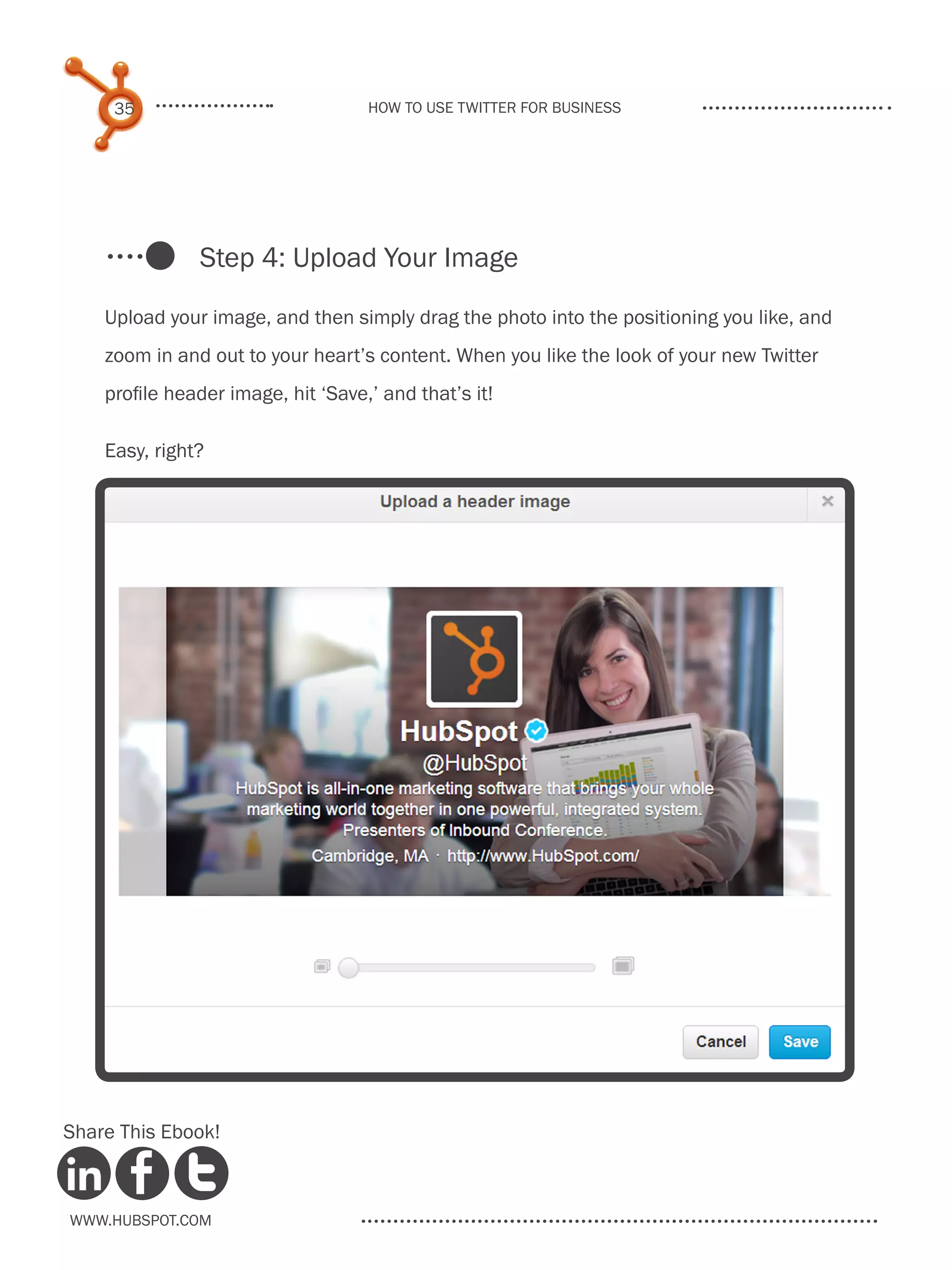 35                             How to use Twitter for business




               Step 4: Upload Your Image

    Upload your image, and then simply drag the photo into the positioning you like, and
    zoom in and out to your heart’s content. When you like the look of your new Twitter
    profile header image, hit ‘Save,’ and that’s it!

    Easy, right?




Share This Ebook!



www.Hubspot.com
 