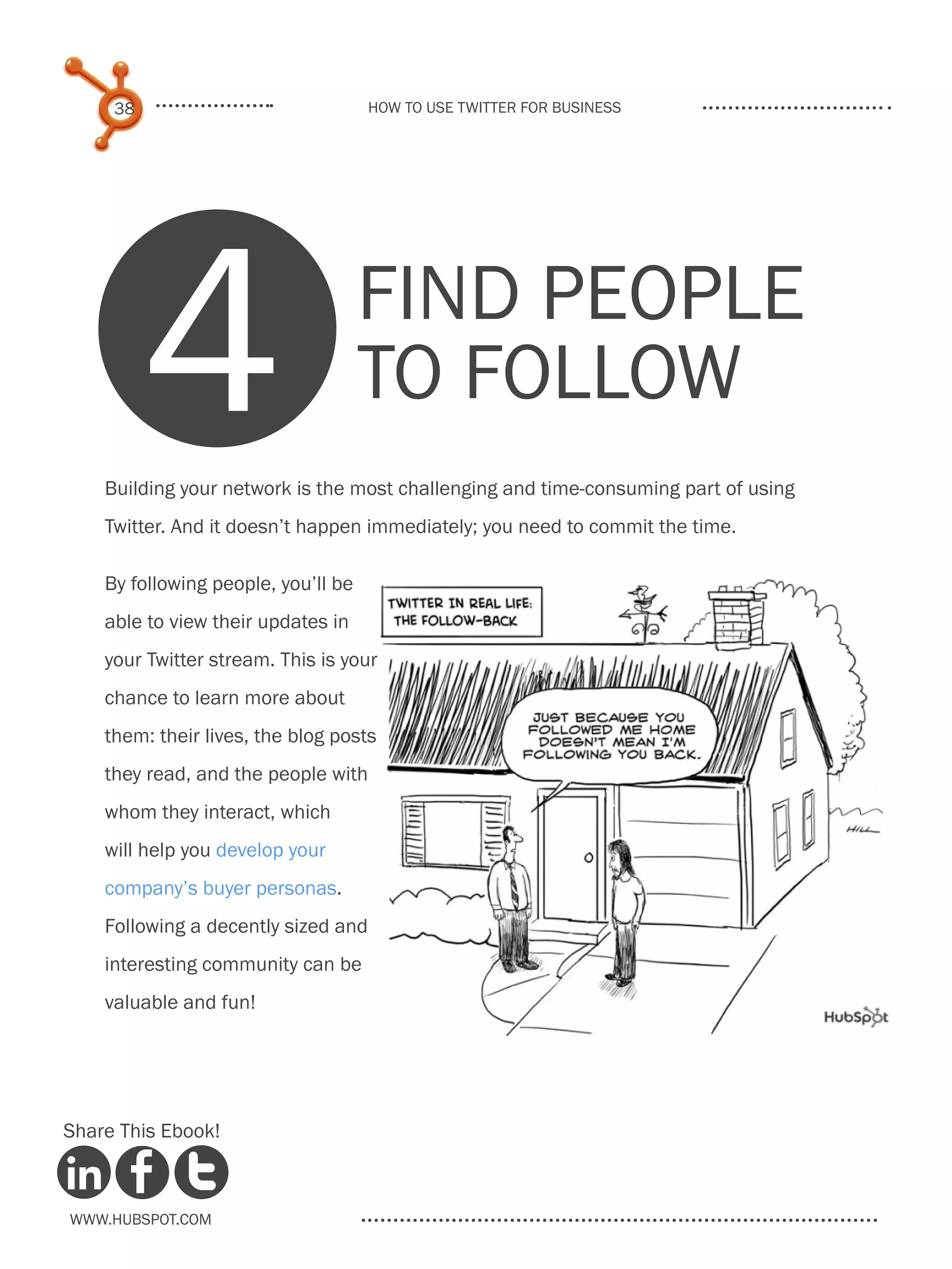 38                              How to use Twitter for business




          4                          Find people
                                     to follow
    Building your network is the most challenging and time-consuming part of using
    Twitter. And it doesn’t happen immediately; you need to commit the time.

    By following people, you’ll be
    able to view their updates in
    your Twitter stream. This is your
    chance to learn more about
    them: their lives, the blog posts
    they read, and the people with
    whom they interact, which
    will help you develop your
    company’s buyer personas.
    Following a decently sized and
    interesting community can be
    valuable and fun!




Share This Ebook!



www.Hubspot.com
 