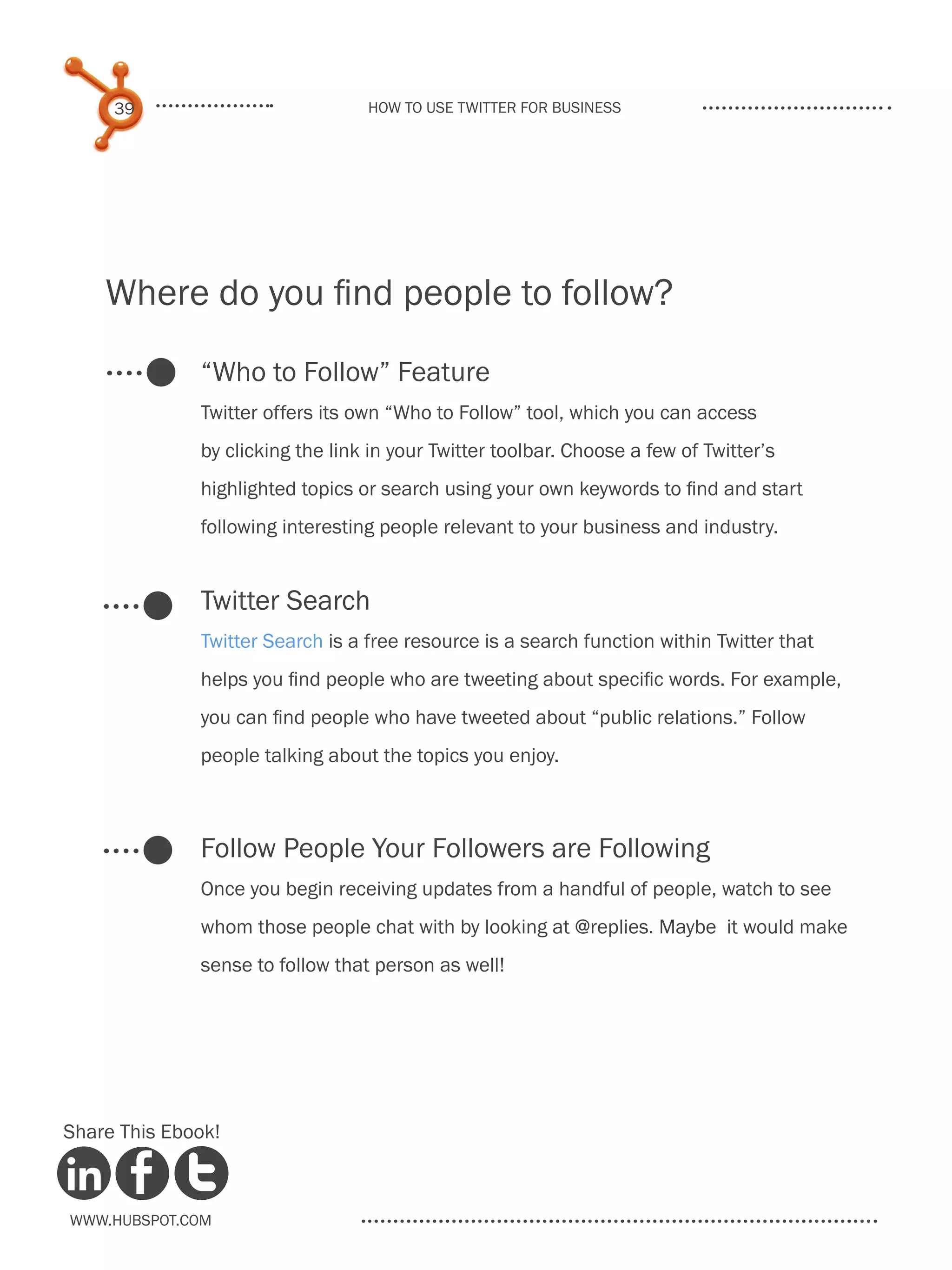 39                           How to use Twitter for business




    Where do you find people to follow?

              “Who to Follow” Feature
              Twitter offers its own “Who to Follow” tool, which you can access
              by clicking the link in your Twitter toolbar. Choose a few of Twitter’s
              highlighted topics or search using your own keywords to find and start
              following interesting people relevant to your business and industry.


              Twitter Search
              Twitter Search is a free resource is a search function within Twitter that
              helps you find people who are tweeting about specific words. For example,
              you can find people who have tweeted about “public relations.” Follow
              people talking about the topics you enjoy.



              Follow People Your Followers are Following
              Once you begin receiving updates from a handful of people, watch to see
              whom those people chat with by looking at @replies. Maybe it would make
              sense to follow that person as well!




Share This Ebook!



www.Hubspot.com
 