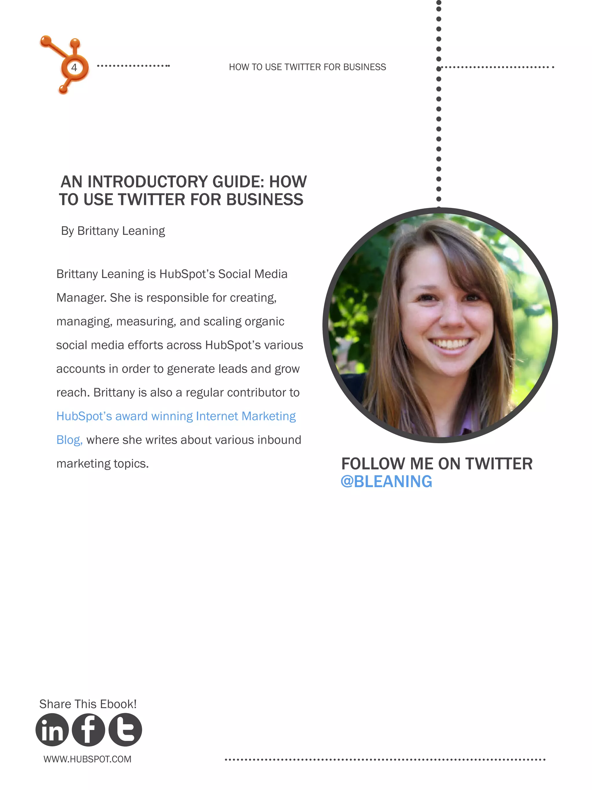 4                              How to use Twitter for business




   An Introductory Guide: how
   to use Twitter for Business
   By Brittany Leaning


  Brittany Leaning is HubSpot’s Social Media
  Manager. She is responsible for creating,
  managing, measuring, and scaling organic
  social media efforts across HubSpot’s various
  accounts in order to generate leads and grow
  reach. Brittany is also a regular contributor to
  HubSpot’s award winning Internet Marketing
  Blog, where she writes about various inbound
  marketing topics.                                       Follow me on twitter
                                                          @bleaning




Share This Ebook!



www.Hubspot.com
 