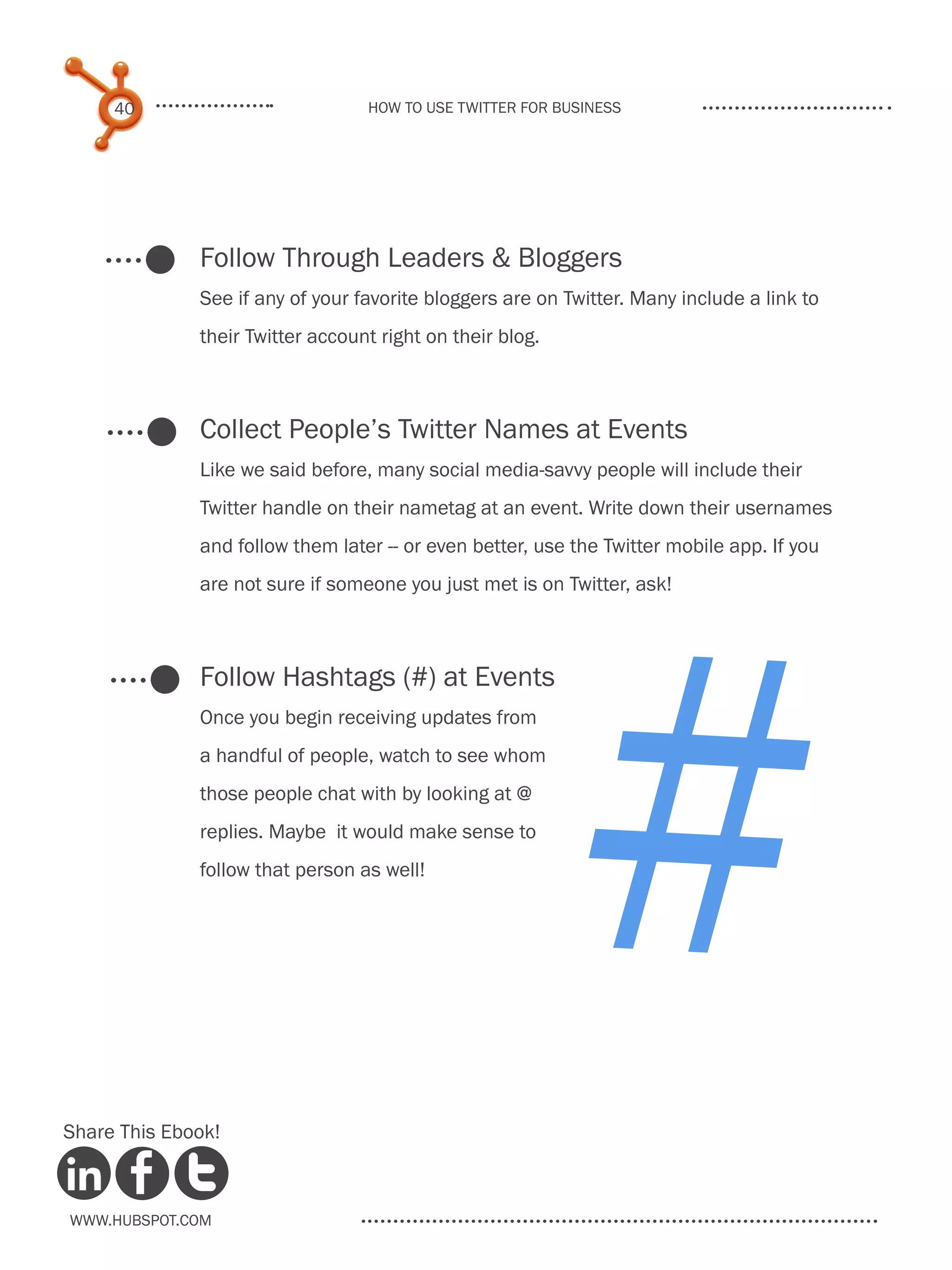 40                           How to use Twitter for business




              Follow Through Leaders & Bloggers
              See if any of your favorite bloggers are on Twitter. Many include a link to
              their Twitter account right on their blog.



              Collect People’s Twitter Names at Events
              Like we said before, many social media-savvy people will include their




                                                           #
              Twitter handle on their nametag at an event. Write down their usernames
              and follow them later -- or even better, use the Twitter mobile app. If you
              are not sure if someone you just met is on Twitter, ask!



              Follow Hashtags (#) at Events
              Once you begin receiving updates from
              a handful of people, watch to see whom
              those people chat with by looking at @
              replies. Maybe it would make sense to
              follow that person as well!




Share This Ebook!



www.Hubspot.com
 