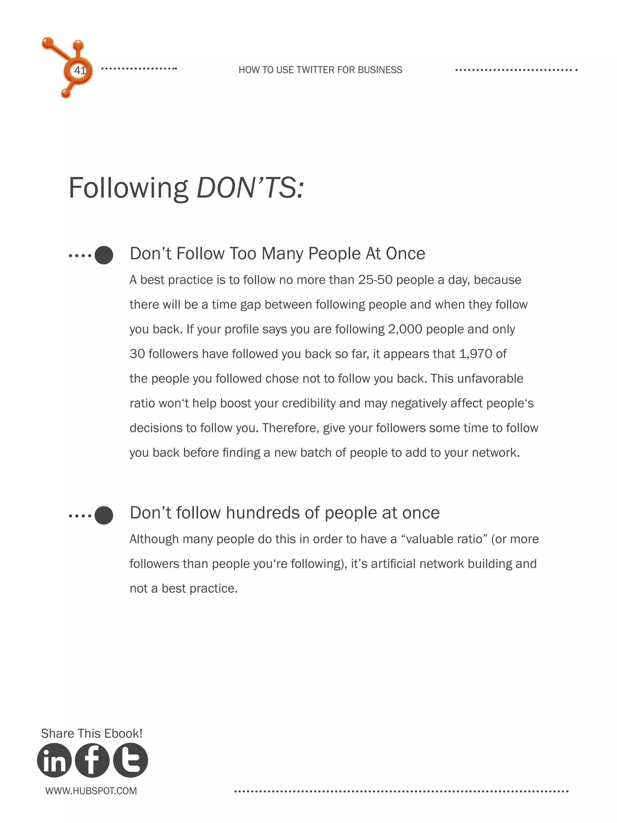 41                              How to use Twitter for business




    Following DON’TS:

              Don’t Follow Too Many People At Once
              A best practice is to follow no more than 25-50 people a day, because
              there will be a time gap between following people and when they follow
              you back. If your profile says you are following 2,000 people and only
              30 followers have followed you back so far, it appears that 1,970 of
              the people you followed chose not to follow you back. This unfavorable
              ratio won‘t help boost your credibility and may negatively affect people‘s
              decisions to follow you. Therefore, give your followers some time to follow
              you back before finding a new batch of people to add to your network.



              Don’t follow hundreds of people at once
              Although many people do this in order to have a “valuable ratio” (or more
              followers than people you‘re following), it’s artificial network building and
              not a best practice.




Share This Ebook!



www.Hubspot.com
 