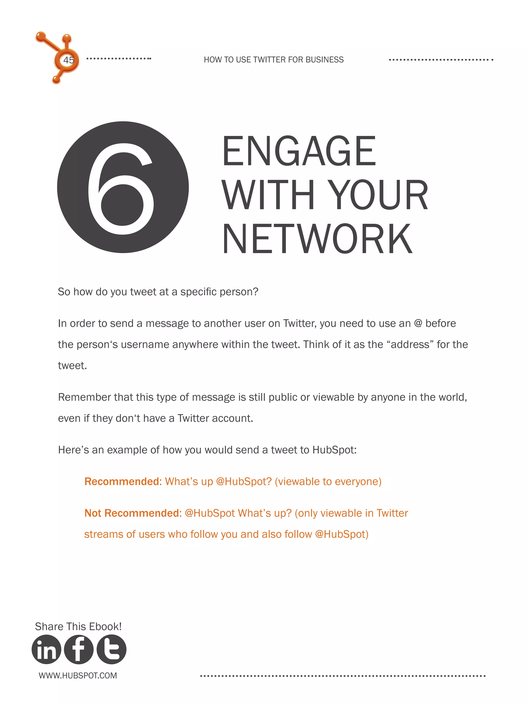 45                            How to use Twitter for business




          6
                                      Engage
                                      with your
                                      network
    So how do you tweet at a specific person?

    In order to send a message to another user on Twitter, you need to use an @ before
    the person‘s username anywhere within the tweet. Think of it as the “address” for the
    tweet.

    Remember that this type of message is still public or viewable by anyone in the world,
    even if they don‘t have a Twitter account.

    Here’s an example of how you would send a tweet to HubSpot:

          .Recommended: What’s up @HubSpot? (viewable to everyone)

          Not Recommended: @HubSpot What’s up? (only viewable in Twitter
          streams of users who follow you and also follow @HubSpot)




Share This Ebook!



www.Hubspot.com
 