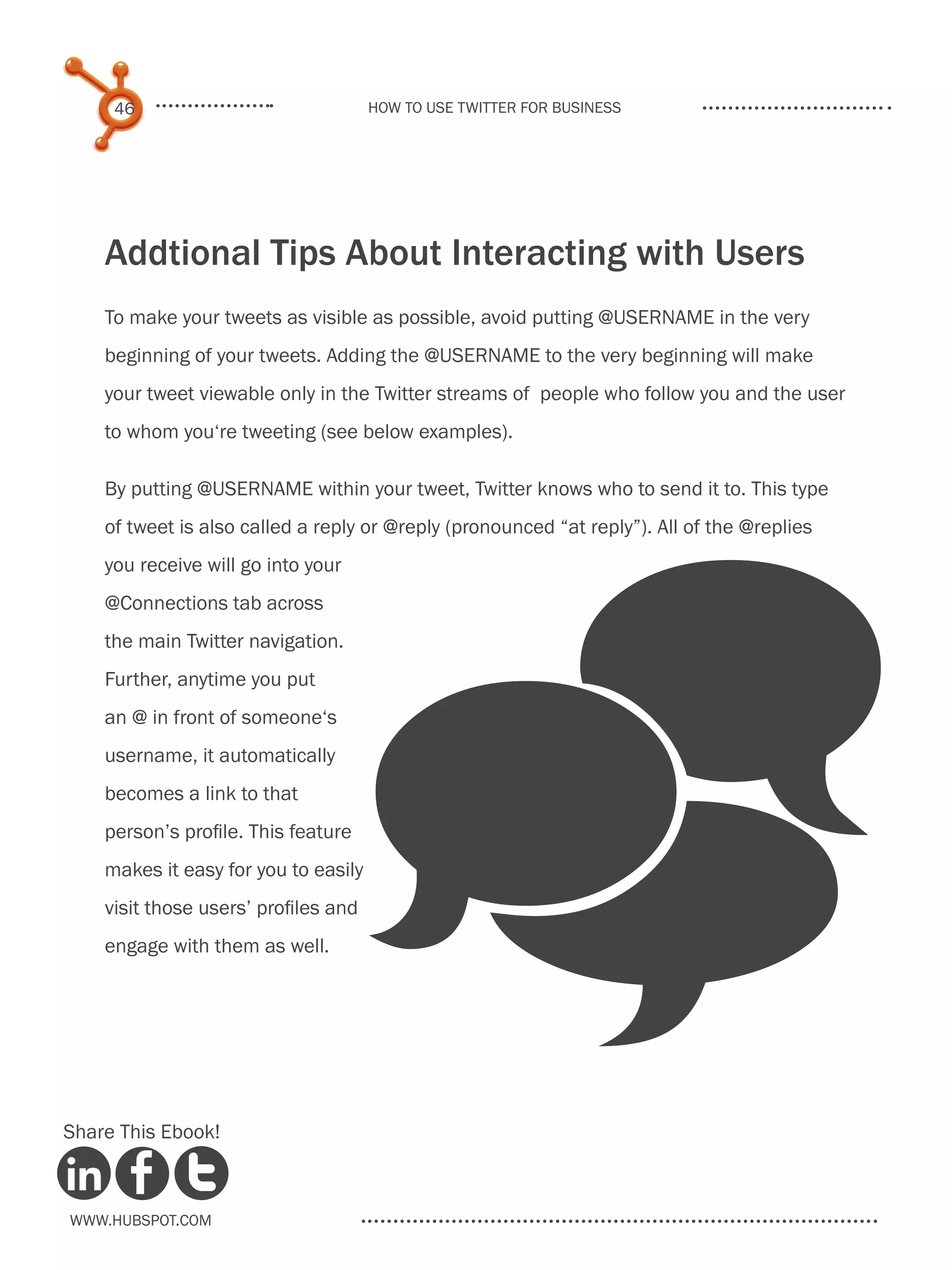 46                               How to use Twitter for business




    Addtional Tips About Interacting with Users
    To make your tweets as visible as possible, avoid putting @USERNAME in the very
    beginning of your tweets. Adding the @USERNAME to the very beginning will make
    your tweet viewable only in the Twitter streams of people who follow you and the user
    to whom you‘re tweeting (see below examples).

    By putting @USERNAME within your tweet, Twitter knows who to send it to. This type
    of tweet is also called a reply or @reply (pronounced “at reply”). All of the @replies




                                      _
    you receive will go into your
    @Connections tab across
    the main Twitter navigation.
    Further, anytime you put
    an @ in front of someone‘s
    username, it automatically
    becomes a link to that
    person’s profile. This feature
    makes it easy for you to easily
    visit those users’ profiles and
    engage with them as well.




Share This Ebook!



www.Hubspot.com
 