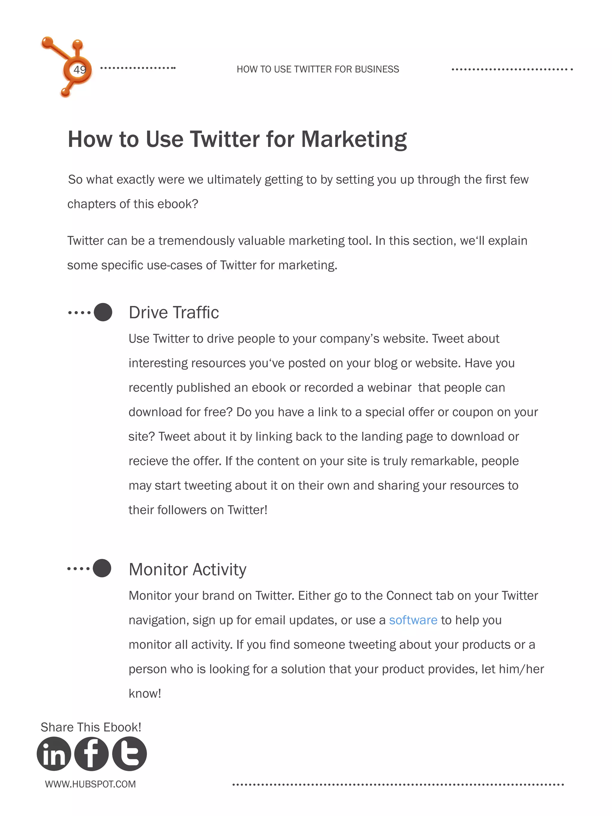 49                            How to use Twitter for business




    How to Use Twitter for Marketing
    So what exactly were we ultimately getting to by setting you up through the first few
    chapters of this ebook?

    Twitter can be a tremendously valuable marketing tool. In this section, we‘ll explain
    some specific use-cases of Twitter for marketing.


               Drive Traffic
               Use Twitter to drive people to your company’s website. Tweet about
               interesting resources you‘ve posted on your blog or website. Have you
               recently published an ebook or recorded a webinar that people can
               download for free? Do you have a link to a special offer or coupon on your
               site? Tweet about it by linking back to the landing page to download or
               recieve the offer. If the content on your site is truly remarkable, people
               may start tweeting about it on their own and sharing your resources to
               their followers on Twitter!



               Monitor Activity
               Monitor your brand on Twitter. Either go to the Connect tab on your Twitter
               navigation, sign up for email updates, or use a software to help you
               monitor all activity. If you find someone tweeting about your products or a
               person who is looking for a solution that your product provides, let him/her
               know!

Share This Ebook!



www.Hubspot.com
 