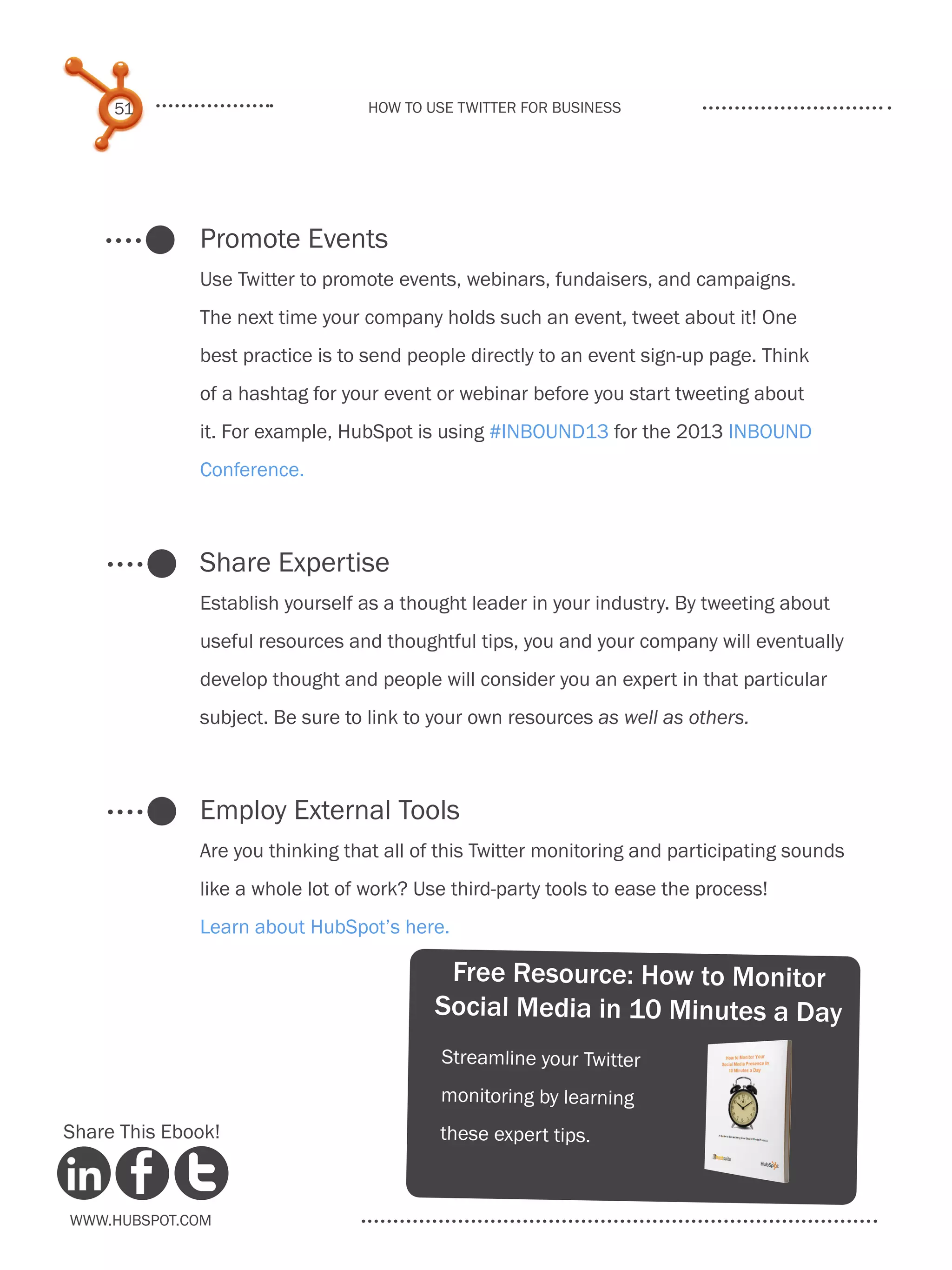 51                           How to use Twitter for business




              Promote Events
              Use Twitter to promote events, webinars, fundaisers, and campaigns.
              The next time your company holds such an event, tweet about it! One
              best practice is to send people directly to an event sign-up page. Think
              of a hashtag for your event or webinar before you start tweeting about
              it. For example, HubSpot is using #INBOUND13 for the 2013 INBOUND
              Conference.



              Share Expertise
              Establish yourself as a thought leader in your industry. By tweeting about
              useful resources and thoughtful tips, you and your company will eventually
              develop thought and people will consider you an expert in that particular
              subject. Be sure to link to your own resources as well as others.



              Employ External Tools
              Are you thinking that all of this Twitter monitoring and participating sounds
              like a whole lot of work? Use third-party tools to ease the process!
              Learn about HubSpot’s here.

                                           Free Resource: How to Monitor
                                          Social Media in 10 Minutes a Day
                                          Streamline your Twitter
                                          monitoring by learning
Share This Ebook!                         these exper t tips.



www.Hubspot.com
 