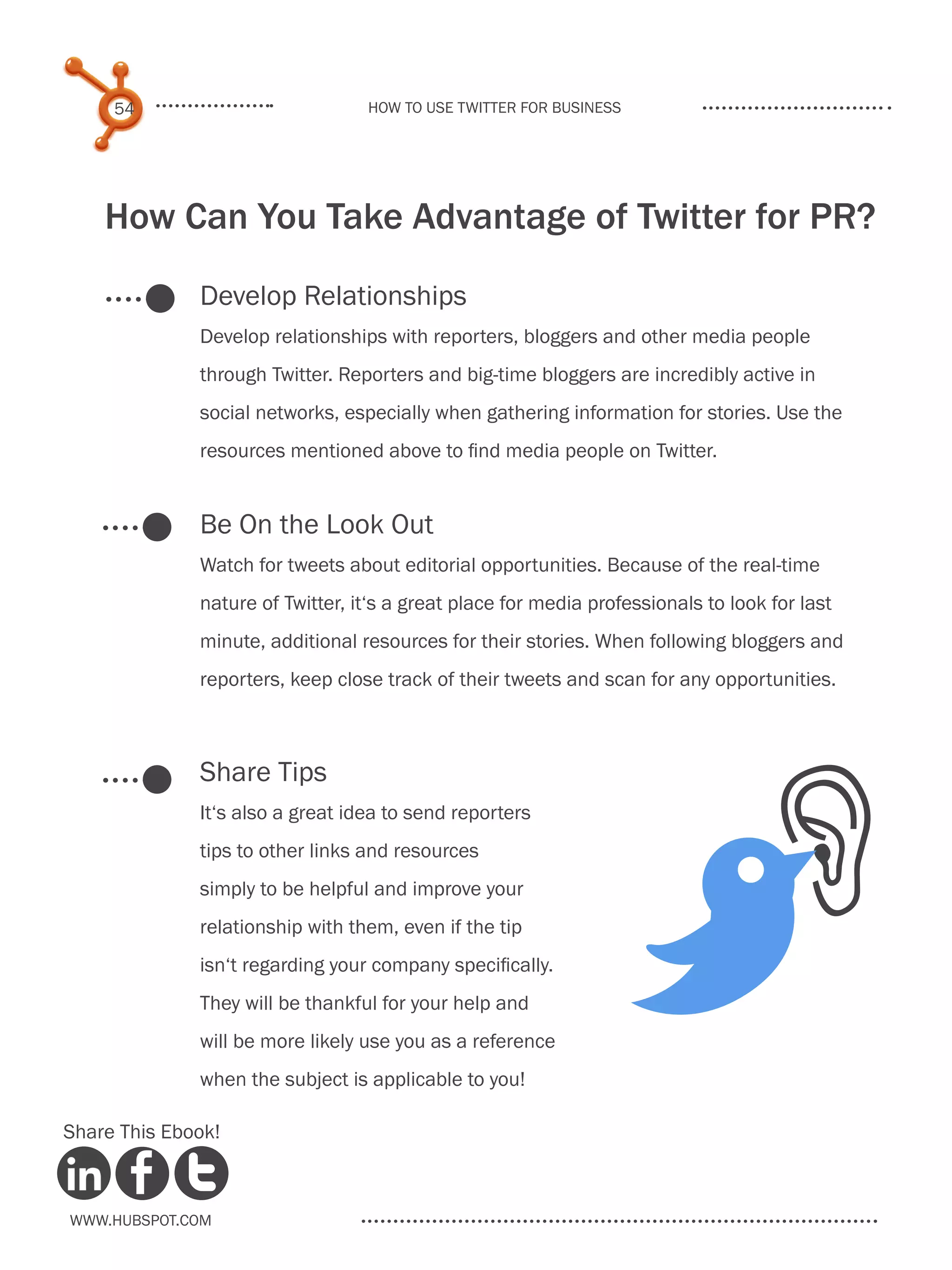 54                           How to use Twitter for business




    How Can You Take Advantage of Twitter for PR?
              Develop Relationships
              Develop relationships with reporters, bloggers and other media people
              through Twitter. Reporters and big-time bloggers are incredibly active in
              social networks, especially when gathering information for stories. Use the
              resources mentioned above to find media people on Twitter.


              Be On the Look Out
              Watch for tweets about editorial opportunities. Because of the real-time
              nature of Twitter, it‘s a great place for media professionals to look for last
              minute, additional resources for their stories. When following bloggers and
              reporters, keep close track of their tweets and scan for any opportunities.



              Share Tips




                                                                                    O
              It‘s also a great idea to send reporters
              tips to other links and resources




                                                                        B
              simply to be helpful and improve your
              relationship with them, even if the tip
              isn‘t regarding your company specifically.
              They will be thankful for your help and
              will be more likely use you as a reference
              when the subject is applicable to you!

Share This Ebook!



www.Hubspot.com
 