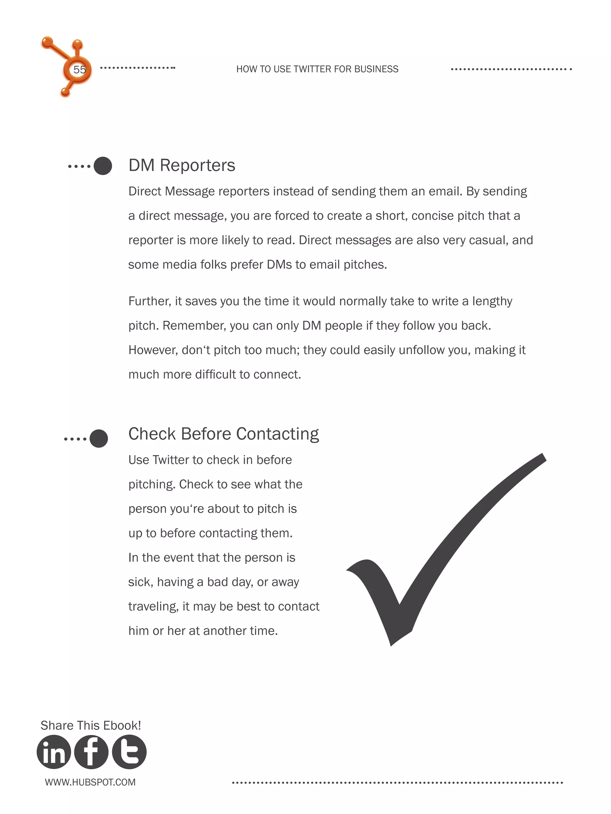 55                           How to use Twitter for business




              DM Reporters
              Direct Message reporters instead of sending them an email. By sending
              a direct message, you are forced to create a short, concise pitch that a
              reporter is more likely to read. Direct messages are also very casual, and
              some media folks prefer DMs to email pitches.

              Further, it saves you the time it would normally take to write a lengthy
              pitch. Remember, you can only DM people if they follow you back.
              However, don‘t pitch too much; they could easily unfollow you, making it
              much more difficult to connect.



              Check Before Contacting




                                                     P
              Use Twitter to check in before
              pitching. Check to see what the
              person you‘re about to pitch is
              up to before contacting them.
              In the event that the person is
              sick, having a bad day, or away
              traveling, it may be best to contact
              him or her at another time.




Share This Ebook!



www.Hubspot.com
 