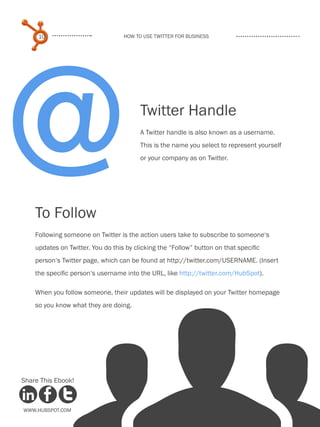 @
     10                            How to use Twitter for business




                                         Twitter Handle
                                         A Twitter handle is also known as a username.
                                         This is the name you select to represent yourself
                                         or your company as on Twitter.




    To Follow
    Following someone on Twitter is the action users take to subscribe to someone‘s
    updates on Twitter. You do this by clicking the “Follow” button on that specific
    person‘s Twitter page, which can be found at http://twitter.com/USERNAME. (Insert
    the specific person‘s username into the URL, like http://twitter.com/HubSpot).

    When you follow someone, their updates will be displayed on your Twitter homepage
    so you know what they are doing.




Share This Ebook!



www.Hubspot.com
 