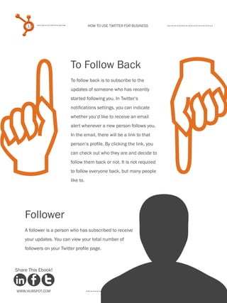 11                               How to use Twitter for business




 
                           To Follow Back
                           To follow back is to subscribe to the
                           updates of someone who has recently
                           started following you. In Twitter‘s
                           notifications settings, you can indicate
                           whether you‘d like to receive an email
                           alert whenever a new person follows you.
                           In the email, there will be a link to that
                           person‘s profile. By clicking the link, you
                           can check out who they are and decide to
                           follow them back or not. It is not required
                           to follow everyone back, but many people
                           like to.




 U
    Follower
    A follower is a person who has subscribed to receive
    your updates. You can view your total number of
    followers on your Twitter profile page.



Share This Ebook!



www.Hubspot.com
 