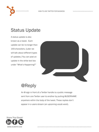 12                               How to use Twitter for business




    Status Update
    A status update is also




                                      q
    known as a tweet. Each
    update can be no longer than
    140-characters. (Later we
    will talk about different types
    of updates.) You can post an
    update in the white text box
    under “What‘s Happening?”




                @Reply
                An @ sign in front of a Twitter handle is a public message
                sent from one Twitter user to another by putting @USERNAME
                anywhere within the body of the tweet. These replies don’t
                appear in a users stream (an upcoming vocab word).




Share This Ebook!



www.Hubspot.com
 