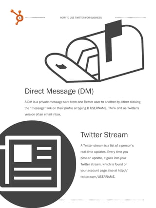 
     13                            How to use Twitter for business




          Direct Message (DM)
          A DM is a private message sent from one Twitter user to another by either clicking
          the “message” link on their profile or typing D USERNAME. Think of it as Twitter‘s
          version of an email inbox.




                                                  Twitter Stream




N
                                                  A Twitter stream is a list of a person‘s
                                                  real-time updates. Every time you
                                                  post an update, it goes into your
                                                  Twitter stream, which is found on
                                                  your account page also at http://
                                                  twitter.com/USERNAME.

Share This Ebook!



www.Hubspot.com
 