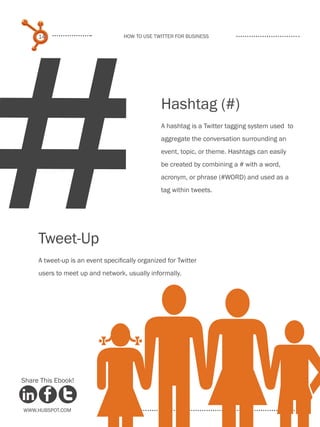 #
     14                            How to use Twitter for business




                                                 Hashtag (#)
                                                 A hashtag is a Twitter tagging system used to
                                                 aggregate the conversation surrounding an
                                                 event, topic, or theme. Hashtags can easily
                                                 be created by combining a # with a word,
                                                 acronym, or phrase (#WORD) and used as a
                                                 tag within tweets.




     Tweet-Up
     A tweet-up is an event specifically organized for Twitter
     users to meet up and network, usually informally.




Share This Ebook!



www.Hubspot.com
 