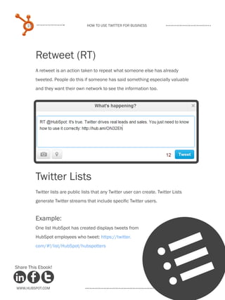 15                              How to use Twitter for business




          Retweet (RT)
          A retweet is an action taken to repeat what someone else has already
          tweeted. People do this if someone has said something especially valuable
          and they want their own network to see the information too.




                                           
          Twitter Lists
          Twitter lists are public lists that any Twitter user can create. Twitter Lists
          generate Twitter streams that include specific Twitter users.


          Example:
          One list HubSpot has created displays tweets from
          HubSpot employees who tweet: https://twitter.
          com/#!/list/HubSpot/hubspotters



Share This Ebook!



www.Hubspot.com
                                                                                l
 