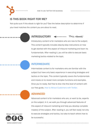 2                             How to use Twitter for business




   IS THIS BOOK RIGHT FOR ME?
   Not quite sure if this ebook is right for you? See the below description to determine if
   your level matches the content you are about to read.



                            INTRODUCTORY                                 This ebook!
                            Introductory content is for marketers who are new to the subject.
                            This content typically includes step-by-step instructions on how
                            to get started with this aspect of inbound marketing and learn its
                            fundamentals. After reading it, you will be able to execute basic
                            marketing tactics related to the topic.


                            INTERMEDIATE
                            Intermediate content is for marketers who are familiar with the
                            subject but have only basic experience in executing strategies and
                            tactics on the topic. This content typically covers the fundamentals
                            and moves on to reveal more complex functions and examples.
                            Once you’re ready, feel free to dive into this level of content with
                            our free guide, How to Attract Customers with Twitter.


                            ADVANCED
                            Advanced content is for marketers who are, or want to be, experts
                            on the subject. In it, we walk you through advanced features of
                            this aspect of inbound marketing and help you develop complete
                            mastery of the subject. After reading it, you will feel ready not only

Share This Ebook!           to execute strategies and tactics, but also to teach others how to
                            be successful.

www.Hubspot.com
 