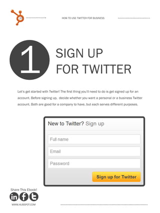 20                             How to use Twitter for business




    1                           SIGN UP
                                FOR TWITTER
    Let‘s get started with Twitter! The first thing you‘ll need to do is get signed up for an
    account. Before signing up, decide whether you want a personal or a business Twitter
    account. Both are good for a company to have, but each serves different purposes.




Share This Ebook!



www.Hubspot.com
 