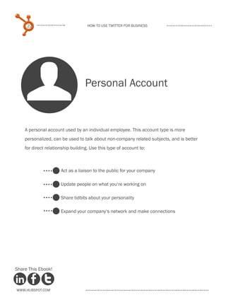 22                             How to use Twitter for business




    U                              Personal Account


    A personal account used by an individual employee. This account type is more
    personalized, can be used to talk about non-company related subjects, and is better
    for direct relationship building. Use this type of account to:



                      Act as a liaison to the public for your company

                      Update people on what you‘re working on

                      Share tidbits about your personality

                      Expand your company‘s network and make connections




Share This Ebook!



www.Hubspot.com
 
