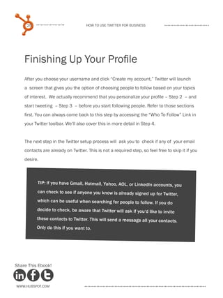 25                             How to use Twitter for business




    Finishing Up Your Profile
    After you choose your username and click “Create my account,” Twitter will launch
    a screen that gives you the option of choosing people to follow based on your topics
    of interest. We actually recommend that you personalize your profile – Step 2 – and
    start tweeting – Step 3 – before you start following people. Refer to those sections
    first. You can always come back to this step by accessing the “Who To Follow” Link in
    your Twitter toolbar. We‘ll also cover this in more detail in Step 4.


    The next step in the Twitter setup process will ask you to check if any of your email
    contacts are already on Twitter. This is not a required step, so feel free to skip it if you
    desire.



          TIP: If you have Gmail, Hotmail, Yahoo, AOL, or LinkedIn accounts, you
          can check to see if anyone you know is already signed up for Twitter,
          which can be useful when searching for people to follow. If you do
          decide to check, be aware that Twitter will ask if you‘d like to invite
          these contacts to Twitter. This will send a message all your contacts.
          Only do this if you want to.




Share This Ebook!



www.Hubspot.com
 