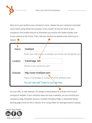 28                            How to use Twitter for business




    Next up on your profile is your company’s name. Always list your company’s branded
    name when using Twitter for business. If you couldn’t fit the full name of your
    company in the limited amount of characters you had for the Twitter handle, now
    is your chance to list it here. Then, add your location so people know where you‘re
    based!




    For your URL, or web address, it‘s always a best practice to include a link to your
    company’s website. If your company does not have a website, you can include your
    company’s blog, Facebook account, LinkedIn Company Page, or dedicated Twitter
    landing page (more on this in Section 3 on using Twitter for lead generation) instead.


Share This Ebook!



www.Hubspot.com
 