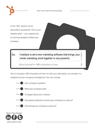 v
     29                            How to use Twitter for business




    In the “Bio” section, be as
    descriptive as possible. This is your
    elevator pitch — your opportunity
    to convince people to follow your
    company.




    You‘re only given 160 characters of room to write your description, so consider it a
    snapshot of your company’s background. You can include:

                     Your company’s position

                     What your company sells

                     A snippet about your industry

                     Any special projects or events your company is a part of

                     Something your company is proud of


Share This Ebook!



www.Hubspot.com
 