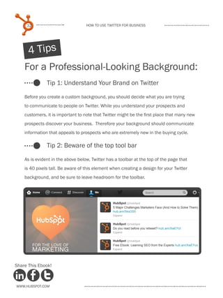 32                            How to use Twitter for business




      4 Tips
    For a Professional-Looking Background:
               Tip 1: Understand Your Brand on Twitter

    Before you create a custom background, you should decide what you are trying
    to communicate to people on Twitter. While you understand your prospects and
    customers, it is important to note that Twitter might be the first place that many new
    prospects discover your business. Therefore your background should communicate
    information that appeals to prospects who are extremely new in the buying cycle.

               Tip 2: Beware of the top tool bar

    As is evident in the above below, Twitter has a toolbar at the top of the page that
    is 40 pixels tall. Be aware of this element when creating a design for your Twitter
    background, and be sure to leave headroom for the toolbar.




Share This Ebook!



www.Hubspot.com
 