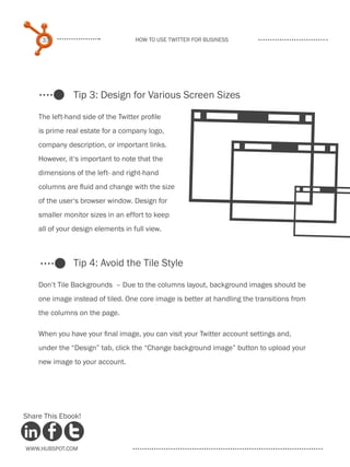 33                             How to use Twitter for business




               Tip 3: Design for Various Screen Sizes




                                                  4
    The left-hand side of the Twitter profile
    is prime real estate for a company logo,




                                                  4
    company description, or important links.
    However, it‘s important to note that the
    dimensions of the left- and right-hand




                                                   4
    columns are fluid and change with the size
    of the user‘s browser window. Design for
    smaller monitor sizes in an effort to keep
    all of your design elements in full view.



               Tip 4: Avoid the Tile Style

    Don’t Tile Backgrounds – Due to the columns layout, background images should be
    one image instead of tiled. One core image is better at handling the transitions from
    the columns on the page.

    When you have your final image, you can visit your Twitter account settings and,
    under the “Design” tab, click the “Change background image” button to upload your
    new image to your account.




Share This Ebook!



www.Hubspot.com
 