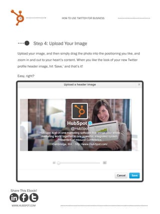 35                             How to use Twitter for business




               Step 4: Upload Your Image

    Upload your image, and then simply drag the photo into the positioning you like, and
    zoom in and out to your heart’s content. When you like the look of your new Twitter
    profile header image, hit ‘Save,’ and that’s it!

    Easy, right?




Share This Ebook!



www.Hubspot.com
 