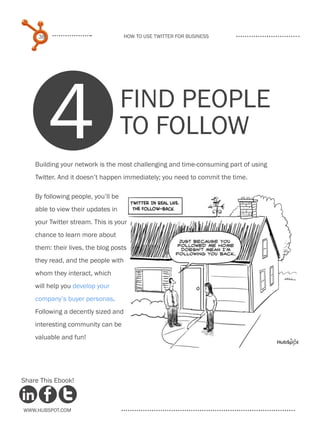 38                              How to use Twitter for business




          4                          Find people
                                     to follow
    Building your network is the most challenging and time-consuming part of using
    Twitter. And it doesn’t happen immediately; you need to commit the time.

    By following people, you’ll be
    able to view their updates in
    your Twitter stream. This is your
    chance to learn more about
    them: their lives, the blog posts
    they read, and the people with
    whom they interact, which
    will help you develop your
    company’s buyer personas.
    Following a decently sized and
    interesting community can be
    valuable and fun!




Share This Ebook!



www.Hubspot.com
 