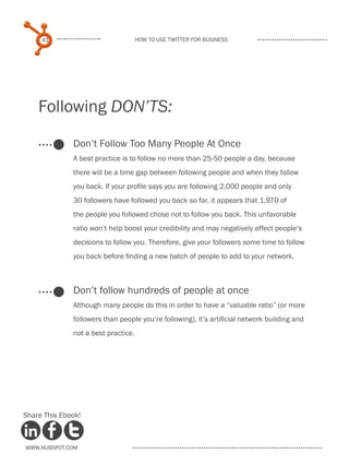 41                              How to use Twitter for business




    Following DON’TS:

              Don’t Follow Too Many People At Once
              A best practice is to follow no more than 25-50 people a day, because
              there will be a time gap between following people and when they follow
              you back. If your profile says you are following 2,000 people and only
              30 followers have followed you back so far, it appears that 1,970 of
              the people you followed chose not to follow you back. This unfavorable
              ratio won‘t help boost your credibility and may negatively affect people‘s
              decisions to follow you. Therefore, give your followers some time to follow
              you back before finding a new batch of people to add to your network.



              Don’t follow hundreds of people at once
              Although many people do this in order to have a “valuable ratio” (or more
              followers than people you‘re following), it’s artificial network building and
              not a best practice.




Share This Ebook!



www.Hubspot.com
 