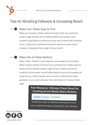 43                           How to use Twitter for business




    Tips for Attracting Followers & Increasing Reach

              Make Your Twitter Easy to Find
              Make your company’s Twitter usernames easy to find. You could even
              create a page that lists all the Twitter handles of the people in your
              company. By giving your customers an easy way to interact with individual
              users, it helps them understand the type of people who work at your
              company. It also gives them insight into your brand!



              Make Use of Follow Buttons
              Place “Follow” buttons on your blog and various pages of your website.
              Make it easy for people to find out if your company has a Twitter account.
              Visitors to your blog and website might like your content and want to
              subscribe to your tweets, so add Follow buttons to your site so people can
              easily find you. Twitter recently came out with an official Follow button
              generator, or you could create your own and simply link it to your Twitter
              page.

                           Free Resource: Ultimate Cheat Sheet for
                             Creating Social Media Share Buttons


                             Amplify your reach on Twitter by clicking here to learn
                           how to add follow buttons across all your web channels.

Share This Ebook!



www.Hubspot.com
 