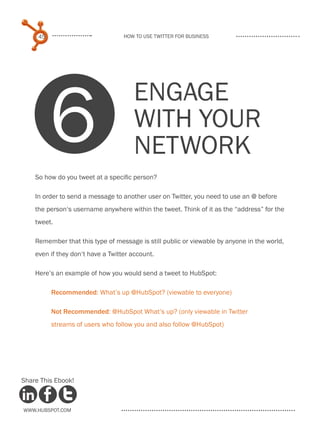 45                            How to use Twitter for business




          6
                                      Engage
                                      with your
                                      network
    So how do you tweet at a specific person?

    In order to send a message to another user on Twitter, you need to use an @ before
    the person‘s username anywhere within the tweet. Think of it as the “address” for the
    tweet.

    Remember that this type of message is still public or viewable by anyone in the world,
    even if they don‘t have a Twitter account.

    Here’s an example of how you would send a tweet to HubSpot:

          .Recommended: What’s up @HubSpot? (viewable to everyone)

          Not Recommended: @HubSpot What’s up? (only viewable in Twitter
          streams of users who follow you and also follow @HubSpot)




Share This Ebook!



www.Hubspot.com
 