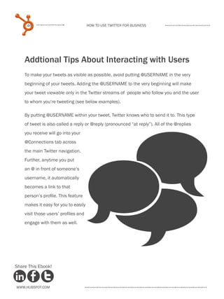 46                               How to use Twitter for business




    Addtional Tips About Interacting with Users
    To make your tweets as visible as possible, avoid putting @USERNAME in the very
    beginning of your tweets. Adding the @USERNAME to the very beginning will make
    your tweet viewable only in the Twitter streams of people who follow you and the user
    to whom you‘re tweeting (see below examples).

    By putting @USERNAME within your tweet, Twitter knows who to send it to. This type
    of tweet is also called a reply or @reply (pronounced “at reply”). All of the @replies




                                      _
    you receive will go into your
    @Connections tab across
    the main Twitter navigation.
    Further, anytime you put
    an @ in front of someone‘s
    username, it automatically
    becomes a link to that
    person’s profile. This feature
    makes it easy for you to easily
    visit those users’ profiles and
    engage with them as well.




Share This Ebook!



www.Hubspot.com
 