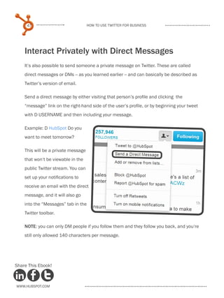 47                              How to use Twitter for business




    Interact Privately with Direct Messages
    It’s also possible to send someone a private message on Twitter. These are called
    direct messages or DMs -- as you learned earlier -- and can basically be described as
    Twitter’s version of email.

    Send a direct message by either visiting that person’s profile and clicking the
    “message” link on the right-hand side of the user’s profile, or by beginning your tweet
    with D USERNAME and then including your message.

    Example: D HubSpot Do you
    want to meet tomorrow?

    This will be a private message
    that won‘t be viewable in the
    public Twitter stream. You can
    set up your notifications to
    receive an email with the direct
    message, and it will also go
    into the “Messages” tab in the
    Twitter toolbar.

    NOTE: you can only DM people if you follow them and they follow you back, and you‘re
    still only allowed 140 characters per message.




Share This Ebook!



www.Hubspot.com
 