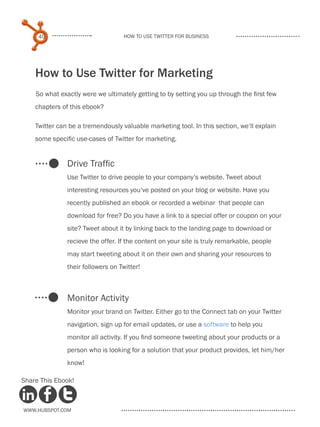 49                            How to use Twitter for business




    How to Use Twitter for Marketing
    So what exactly were we ultimately getting to by setting you up through the first few
    chapters of this ebook?

    Twitter can be a tremendously valuable marketing tool. In this section, we‘ll explain
    some specific use-cases of Twitter for marketing.


               Drive Traffic
               Use Twitter to drive people to your company’s website. Tweet about
               interesting resources you‘ve posted on your blog or website. Have you
               recently published an ebook or recorded a webinar that people can
               download for free? Do you have a link to a special offer or coupon on your
               site? Tweet about it by linking back to the landing page to download or
               recieve the offer. If the content on your site is truly remarkable, people
               may start tweeting about it on their own and sharing your resources to
               their followers on Twitter!



               Monitor Activity
               Monitor your brand on Twitter. Either go to the Connect tab on your Twitter
               navigation, sign up for email updates, or use a software to help you
               monitor all activity. If you find someone tweeting about your products or a
               person who is looking for a solution that your product provides, let him/her
               know!

Share This Ebook!



www.Hubspot.com
 