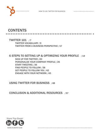 5                      How to use Twitter for business




 COntents

  Twitter 101        /7
  	       TWITTER VOCABULARY /9
  	       TWITTER FROM A BUSINESS PERSPECTIVE /17



  6 Steps to setting up & optimizing your profile                /19
  	  SIGN UP FOR TWITTER /20
  	  PERSONALIZE YOUR COMPANY PROFILE /26
  	  START TWEETING /36
  	FIND PEOPLE TO FOLLOW /38
  	  GET PEOPLE TO FOLLOW YOU /42
  	  ENGAGE WITH YOUR NETWORK /45



  Using Twitter for Business	              /48



  Conclusion & additional resources	                       /57




Share This Ebook!



www.Hubspot.com
 