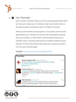 50                           How to use Twitter for business




              Use “Favorites”
              Use the Twitter “Favorites” feature as a list of company testimonials. When
              you hover your mouse over an individual tweet in your Twitter stream, a
              few options appear, including the option to “Favorite” the tweet.

              When you click the little star that appears, it turns yellow, and that tweet
              gets added to your “Favorites” tab. As you track what people are saying
              about your company in Twitter Search, add the positive tweet to your
              Favorites. Public, third-party testimonials are valuable validations of your
              company. The next time someone asks about your company, send them
              the link to your Favorites page!

              Example: http://www.twitter.com/HubSpot/favorites




Share This Ebook!



www.Hubspot.com
 