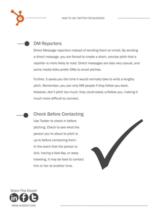 55                           How to use Twitter for business




              DM Reporters
              Direct Message reporters instead of sending them an email. By sending
              a direct message, you are forced to create a short, concise pitch that a
              reporter is more likely to read. Direct messages are also very casual, and
              some media folks prefer DMs to email pitches.

              Further, it saves you the time it would normally take to write a lengthy
              pitch. Remember, you can only DM people if they follow you back.
              However, don‘t pitch too much; they could easily unfollow you, making it
              much more difficult to connect.



              Check Before Contacting




                                                     P
              Use Twitter to check in before
              pitching. Check to see what the
              person you‘re about to pitch is
              up to before contacting them.
              In the event that the person is
              sick, having a bad day, or away
              traveling, it may be best to contact
              him or her at another time.




Share This Ebook!



www.Hubspot.com
 