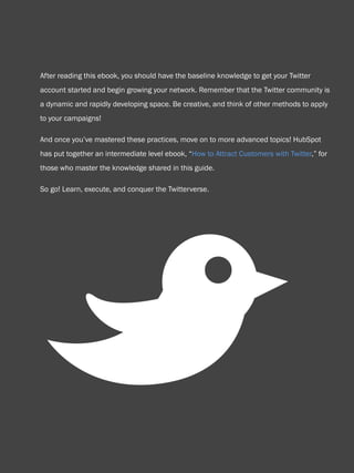 58                           How to use Twitter for business




    After reading this ebook, you should have the baseline knowledge to get your Twitter
    account started and begin growing your network. Remember that the Twitter community is
    a dynamic and rapidly developing space. Be creative, and think of other methods to apply
    to your campaigns!

    And once you’ve mastered these practices, move on to more advanced topics! HubSpot
    has put together an intermediate level ebook, “How to Attract Customers with Twitter,” for
    those who master the knowledge shared in this guide.

    So go! Learn, execute, and conquer the Twitterverse.




          B
Share This Ebook!



www.Hubspot.com
 