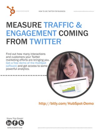 59                   How to use Twitter for business




Measure TRAFFIC &
ENGAGEMENT coming
from Twitter
Find out how many interactions
and customers your Twitter
marketing efforts are bringing you.
Get a free demo of the HubSpot
software and get access to some
powerful analytics.




                          http://bitly.com/HubSpot-Demo


Share This Ebook!



 www.Hubspot.com
 