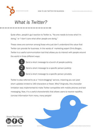 8                             How to use Twitter for business




         What is Twitter?

    Quite often, people‘s gut reaction to Twitter is, “No one needs to know what I‘m
    doing,” or “I don‘t care what other people are doing.”

    These views are common among those who just don‘t understand the value that
    Twitter can provide for business. In the words of marketing expert Chris Brogan,
    Twitter is a useful communication tool that allows you to interact with people around
    the world in three different ways:

               1     Send a short message to a bunch of people publicly

               2     Send a short message to a specific person publicly

               3     Send a short message to a specific person privately

    Twitter is also referred to as a “micro-blogging” service, meaning you can post
    short updates limited to 140 characters or fewer. Why? Originally, this character
    limitation was implemented to make Twitter compatible with mobile phones and text
    messaging. Now, it’s a useful characteristic that allows users to receive rapidfire,
    concise information from many, many people!




Share This Ebook!



www.Hubspot.com
 